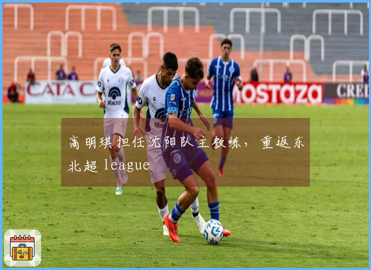 高明琪担任沈阳队主教练，重返东北超 league