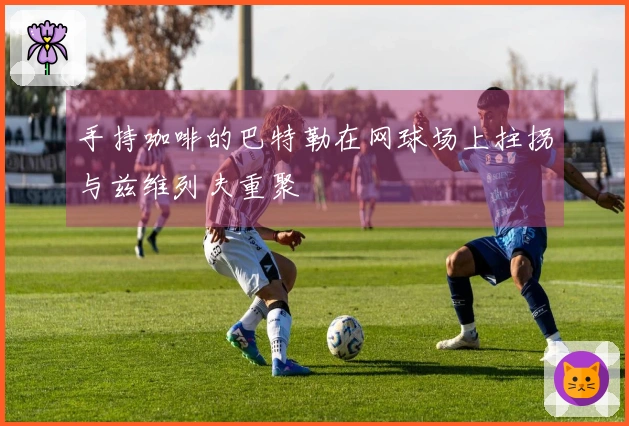 手持咖啡的巴特勒在网球场上拄拐与兹维列夫重聚