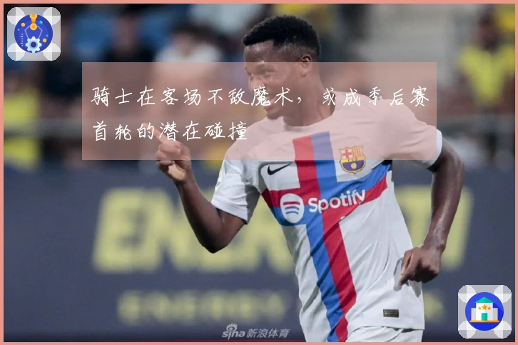 骑士在客场不敌魔术，或成季后赛首轮的潜在碰撞