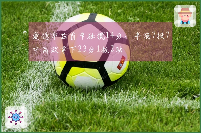爱德华兹首节独揽14分，半场7投7中高效拿下23分1板2助