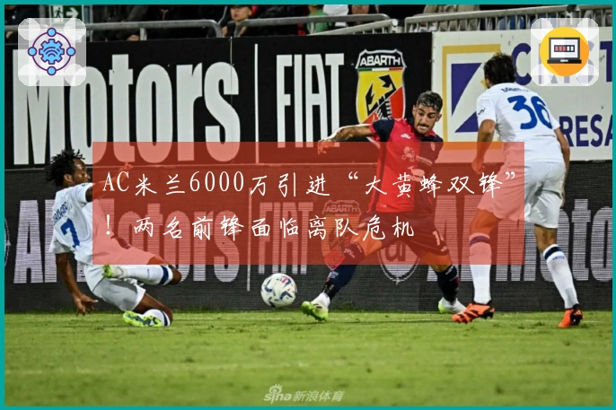 AC米兰6000万引进“大黄蜂双锋”！两名前锋面临离队危机