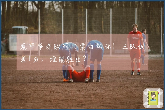 意甲争夺欧冠门票白热化！三队仅差1分，谁能胜出？