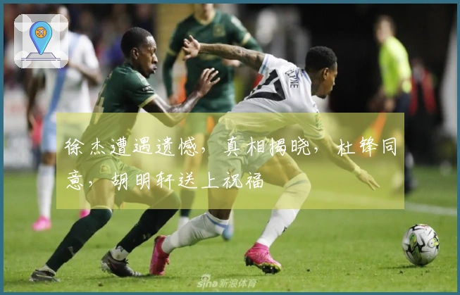 徐杰遭遇遗憾，真相揭晓，杜锋同意，胡明轩送上祝福