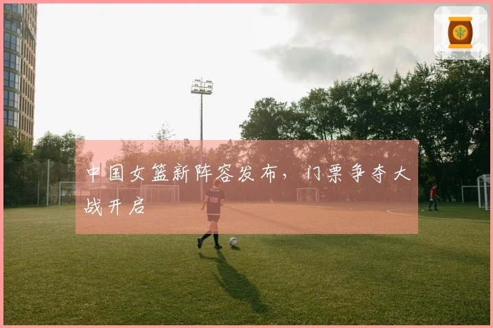 中国女篮新阵容发布，门票争夺大战开启