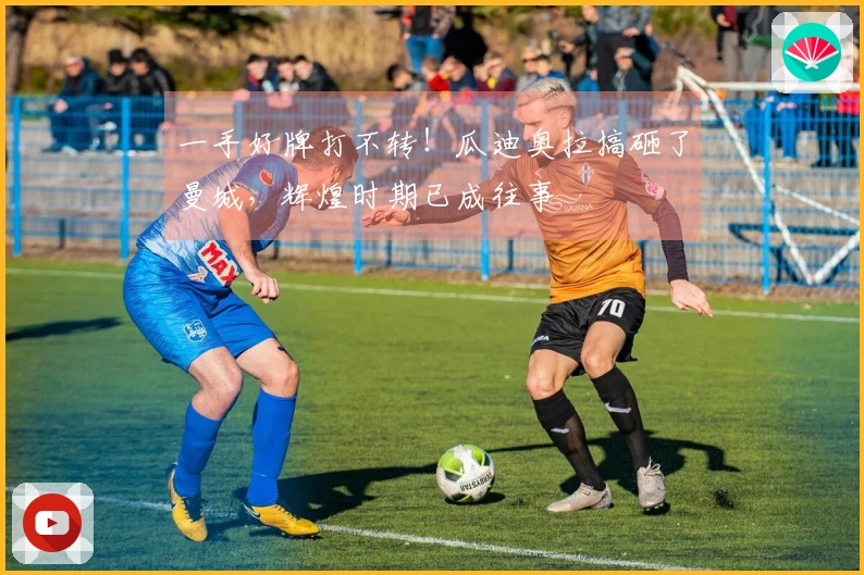 一手好牌打不转！瓜迪奥拉搞砸了曼城，辉煌时期已成往事