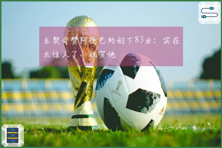 东契奇赞阿德巴约创下83分：实在太惊人了，祝贺他