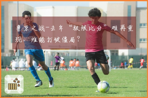 鲁京之战-去年“极限比分”难再重现，谁能打破僵局？