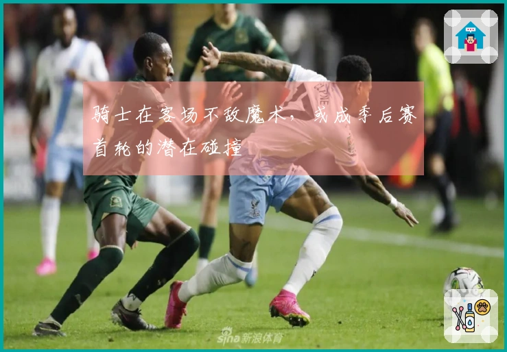 骑士在客场不敌魔术，或成季后赛首轮的潜在碰撞