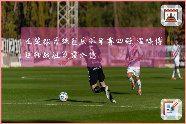 王楚钦晋级重庆冠军赛四强 温瑞博逆转战胜莫雷加德