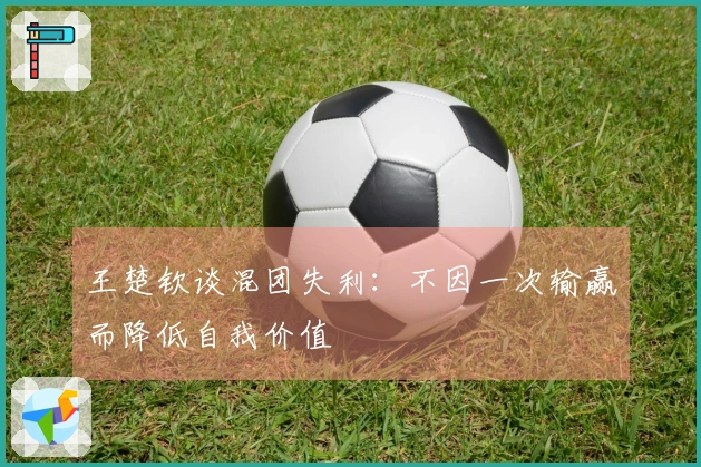王楚钦谈混团失利：不因一次输赢而降低自我价值