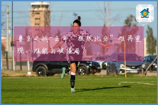 鲁京之战-去年“极限比分”难再重现，谁能打破僵局？