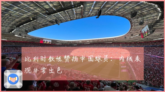 比利时教练赞扬中国球员：内线表现非常出色