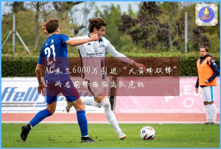 AC米兰6000万引进“大黄蜂双锋”！两名前锋面临离队危机
