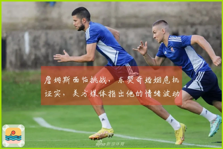 詹姆斯面临挑战，东契奇婚姻危机证实，美方媒体指出他的情绪波动为关键短板