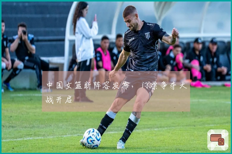 中国女篮新阵容发布，门票争夺大战开启