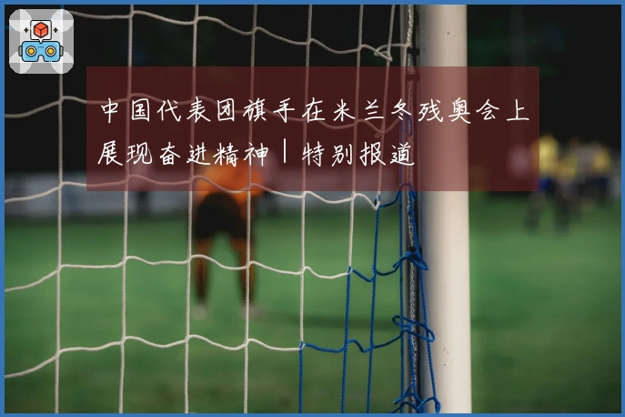 中国代表团旗手在米兰冬残奥会上展现奋进精神｜特别报道